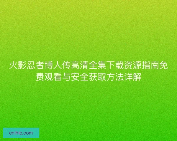 火影忍者博人传高清全集下载资源指南免费观看与安全获取方法详解
