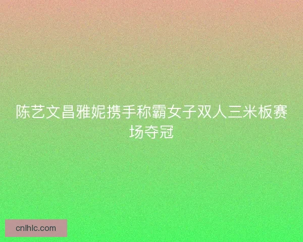 陈艺文昌雅妮携手称霸女子双人三米板赛场夺冠