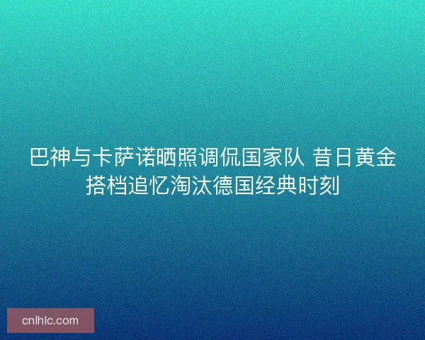 巴神与卡萨诺晒照调侃国家队 昔日黄金搭档追忆淘汰德国经典时刻